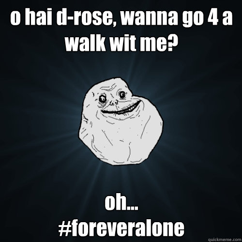 o hai d-rose, wanna go 4 a walk wit me? oh...
#foreveralone  Forever Alone