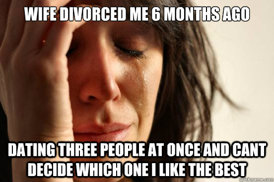 WIFE DIVORCED ME 6 MONTHS AGO DATING THREE PEOPLE AT ONCE AND CANT DECIDE WHICH ONE I LIKE THE BEST  First World Problems