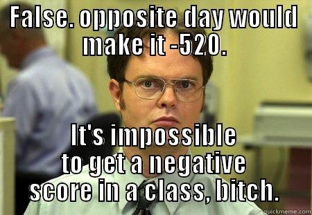 FALSE. OPPOSITE DAY WOULD MAKE IT -520. IT'S IMPOSSIBLE TO GET A NEGATIVE SCORE IN A CLASS, BITCH. Schrute