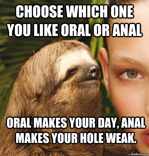 Choose which one you like ORAL or Anal Oral makes your day, anal makes your hole weak.  rape sloth