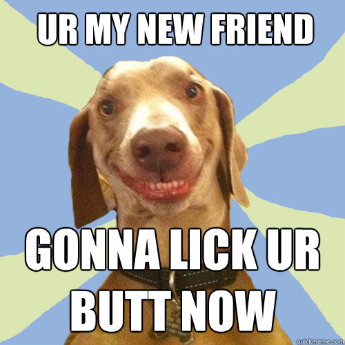 ur my new friend gonna lick ur butt now  Disgusting Doggy