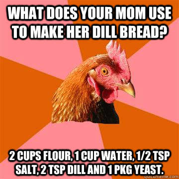 What does your mom use to make her dill bread? 2 cups flour, 1 cup water, 1/2 tsp salt, 2 tsp dill and 1 pkg yeast. - What does your mom use to make her dill bread? 2 cups flour, 1 cup water, 1/2 tsp salt, 2 tsp dill and 1 pkg yeast.  Anti-Joke Chicken