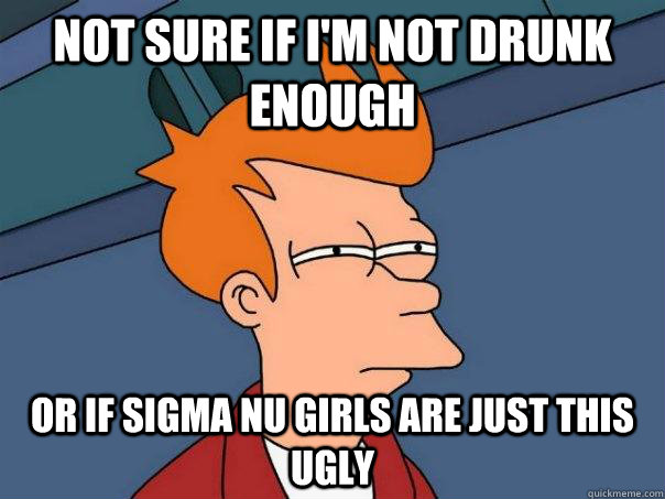 Not sure if I'm not drunk enough Or if Sigma Nu girls are just this ugly  Futurama Fry