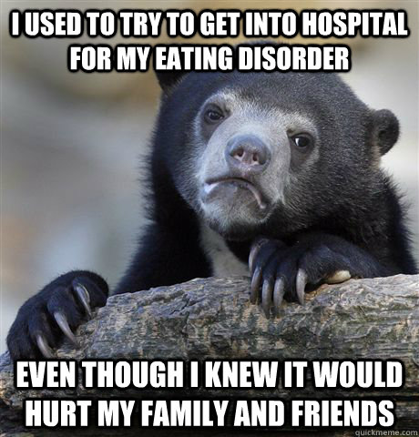 I used to try to get into hospital for my eating disorder even though i knew it would hurt my family and friends  Confession Bear