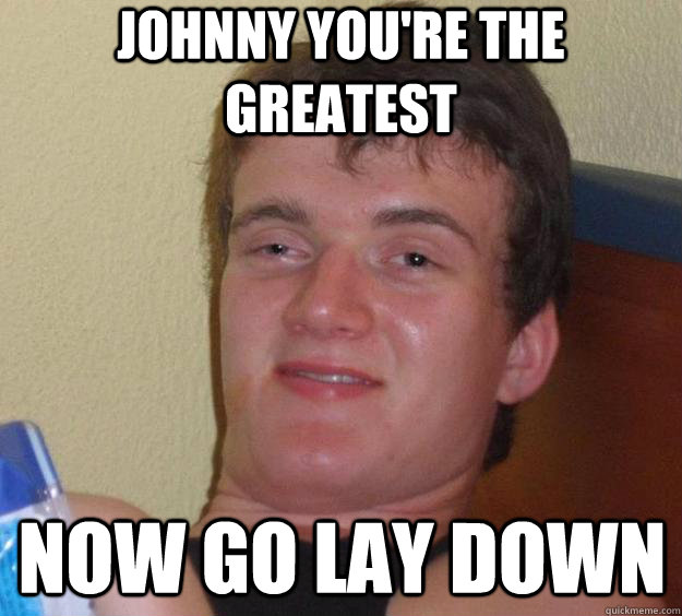 Johnny you're the greatest now go lay down   10 Guy