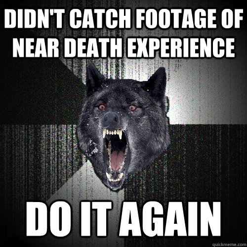 didn't catch footage of near death experience do it again  Insanity Wolf