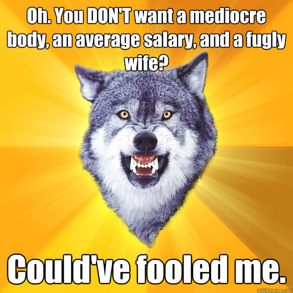 Oh. You DON'T want a mediocre body, an average salary, and a fugly wife? Could've fooled me.  Courage Wolf