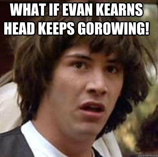 What if evan kearns head keeps gorowing!   conspiracy keanu