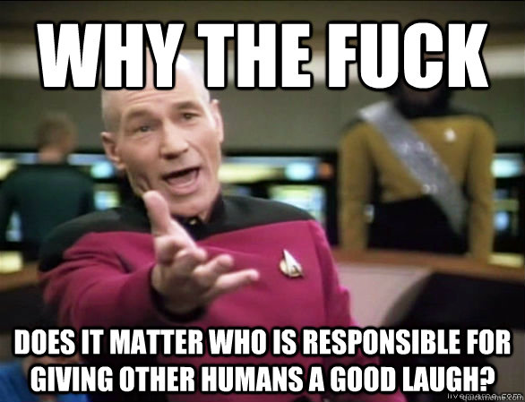 why the fuck does it matter who is responsible for giving other humans a good laugh?  Annoyed Picard HD