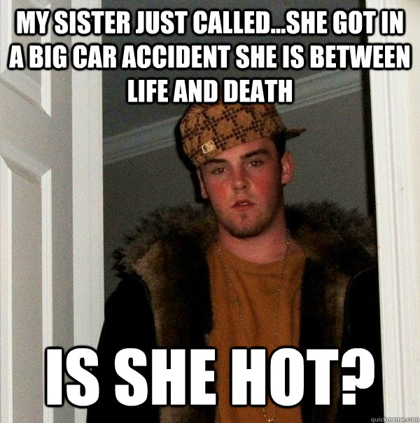 My sister just called...she got in a big car accident she is between life and death Is she hot?  Scumbag Steve