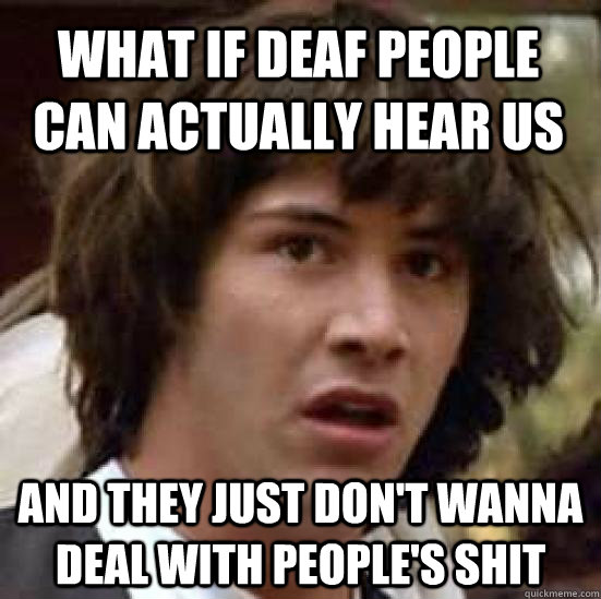 What if deaf people can actually hear us and They just don't wanna deal with people's shit  conspiracy keanu