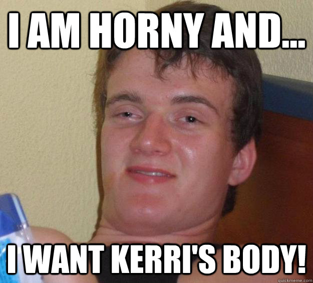 I am horny and... I want kerri's body!  10 Guy