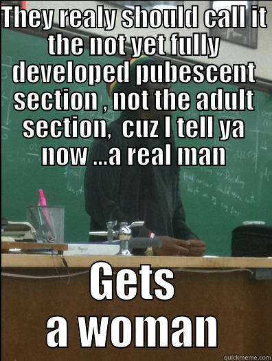 THEY REALY SHOULD CALL IT THE NOT YET FULLY DEVELOPED PUBESCENT SECTION , NOT THE ADULT SECTION,  CUZ I TELL YA NOW …A REAL MAN GETS A WOMAN Rasta Science Teacher