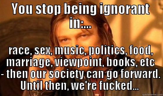 YOU STOP BEING IGNORANT IN:... RACE, SEX, MUSIC, POLITICS, FOOD, MARRIAGE, VIEWPOINT, BOOKS, ETC - THEN OUR SOCIETY CAN GO FORWARD. UNTIL THEN, WE'RE FUCKED...  Boromir