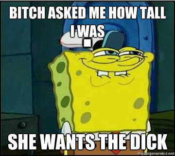 bitch asked me how tall i was she wants the dick  Spongebob