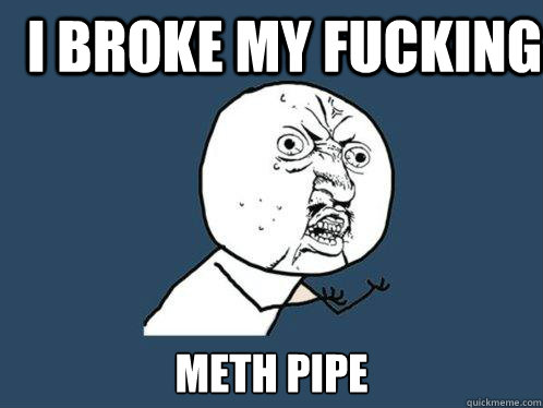 I broke my fucking meth pipe  Y U No