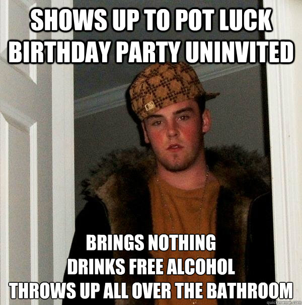 Shows up to Pot Luck Birthday Party uninvited  Brings Nothing
drinks free alcohol  
throws up all over the bathroom  Scumbag Steve