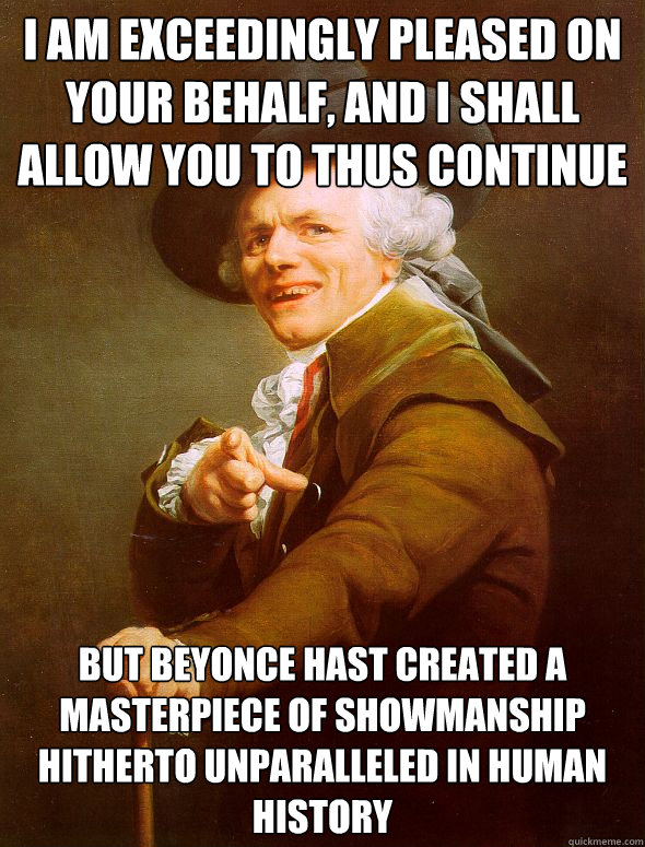 I am exceedingly pleased on your behalf, and I shall allow you to thus continue But Beyonce hast created a masterpiece of showmanship hitherto unparalleled in human history  Joseph Ducreux