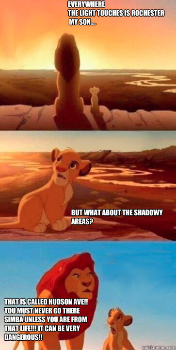 Everywhere
the light touches is Rochester
 my son.... But what about the shadowy areas? That is called Hudson Ave!! You must NEVER go there Simba unless you are from that Life!!! It can be very dangerous!!
   simba mufasa meme