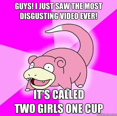 Guys! I just saw the most disgusting video ever! It's called
two girls one cup  Slowpoke