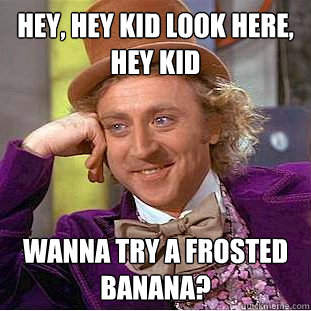 Hey, hey kid look here, hey kid wanna try a frosted banana?  Creepy Wonka