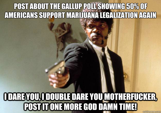 Post about the gallup poll showing 50% of Americans support marijuana legalization again i dare you, i double dare you motherfucker, post it one more god damn time! - Post about the gallup poll showing 50% of Americans support marijuana legalization again i dare you, i double dare you motherfucker, post it one more god damn time!  Samuel L Jackson