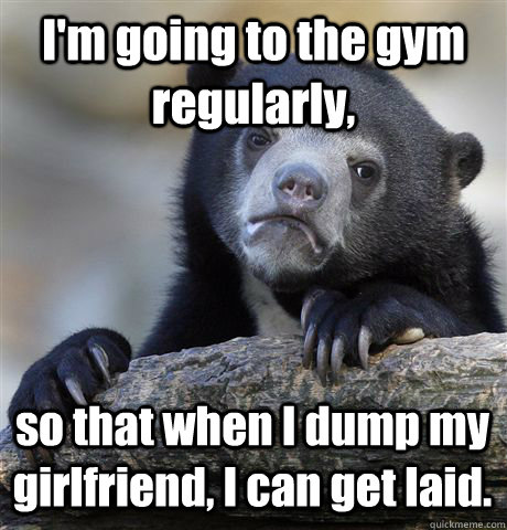 I'm going to the gym regularly, so that when I dump my girlfriend, I can get laid.  Confession Bear