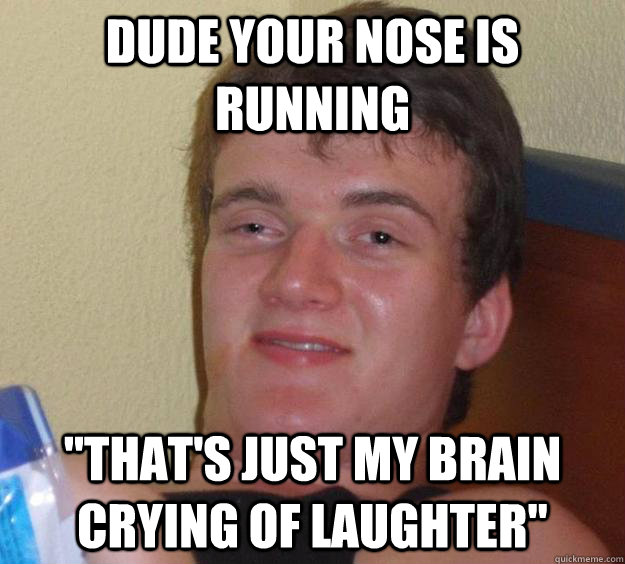 Dude your nose is running 