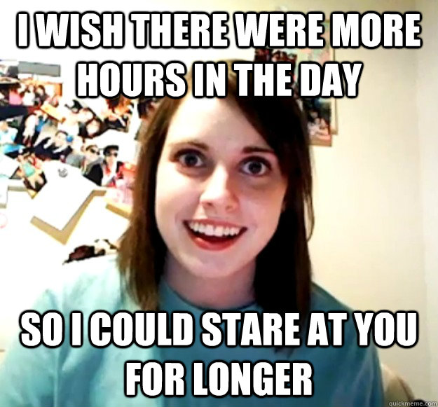 I wish there were more hours in the day So I could stare at you for longer - I wish there were more hours in the day So I could stare at you for longer  Overly Attached Girlfriend