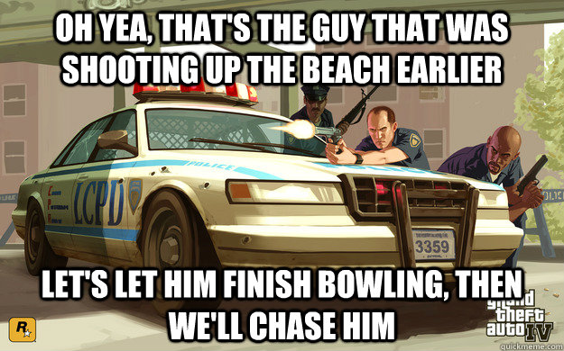 oh yea, that's the guy that was shooting up the beach earlier let's let him finish bowling, then we'll chase him  GTA Cop