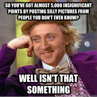 so you've got almost 5,000 insignificant points by posting silly pictures from people you don't even know? well isn't that something  Condescending Wonka