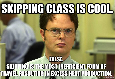 Skipping Class is cool. False.
skipping is the most inefficient form of travel, resulting in excess heat production.  - Skipping Class is cool. False.
skipping is the most inefficient form of travel, resulting in excess heat production.   Schrute