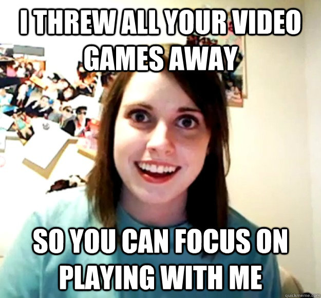 I threw all your video games away So you can focus on playing with me - I threw all your video games away So you can focus on playing with me  Overly Attached Girlfriend