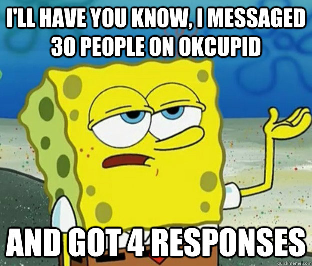 I'll have you know, I messaged 30 people on OkCupid And got 4 responses  Tough Spongebob