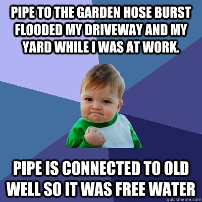 Pipe to the garden hose burst  flooded my driveway and my yard while i was at work. pipe is connected to old well so it was free water - Pipe to the garden hose burst  flooded my driveway and my yard while i was at work. pipe is connected to old well so it was free water  Success Kid