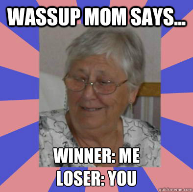 Wassup Mom Says... Winner: Me
Loser: you  