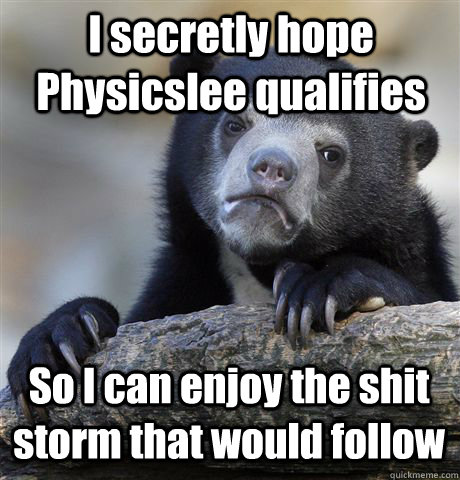 I secretly hope Physicslee qualifies  So I can enjoy the shit storm that would follow - I secretly hope Physicslee qualifies  So I can enjoy the shit storm that would follow  Confession Bear