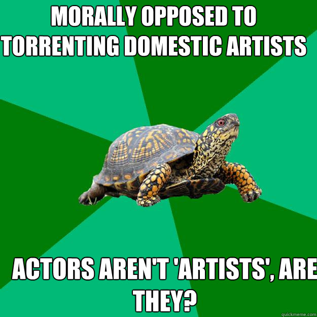 Morally opposed to torrenting domestic artists Actors aren't 'artists', are they?  Torrenting Turtle