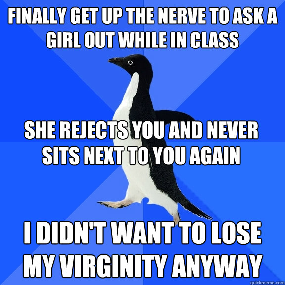 Finally get up the nerve to ask a girl out while in class I didn't want to lose my virginity anyway She rejects you and never sits next to you again   Socially Awkward Penguin