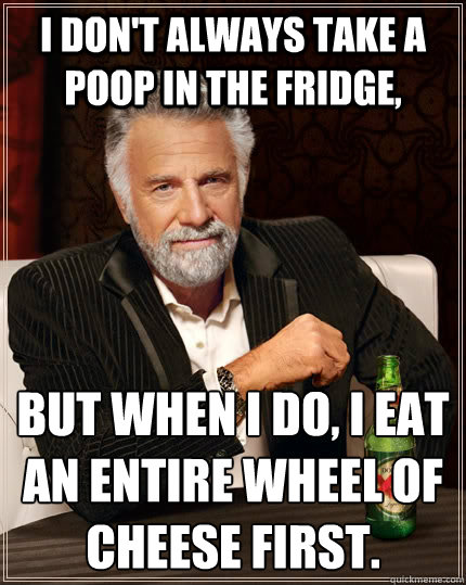 I don't always take a poop in the fridge, but when I do, i eat an entire wheel of cheese first.
 - I don't always take a poop in the fridge, but when I do, i eat an entire wheel of cheese first.
  The Most Interesting Man In The World