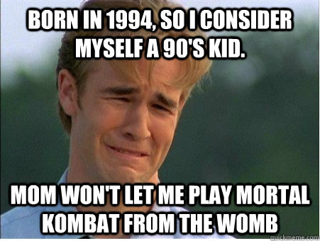 Born in 1994, so I consider myself a 90's kid. Mom won't let me play Mortal Kombat from the womb  1990s Problems