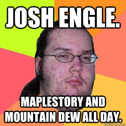 Josh engle. Maplestory and mountain dew all day.  Butthurt Dweller