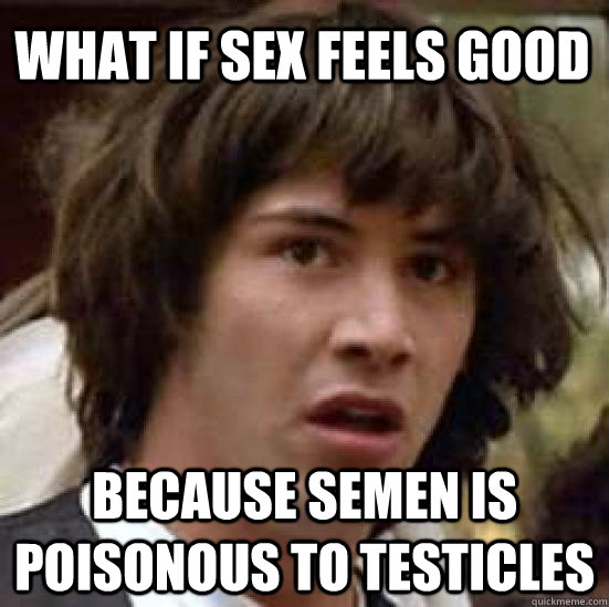 what if sex feels good because semen is poisonous to testicles  conspiracy keanu