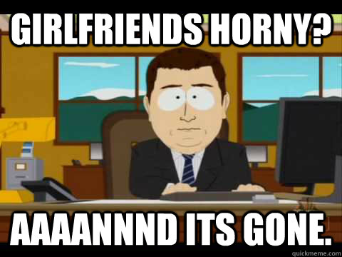 Girlfriends horny? Aaaannnd its gone.  Aaand its gone