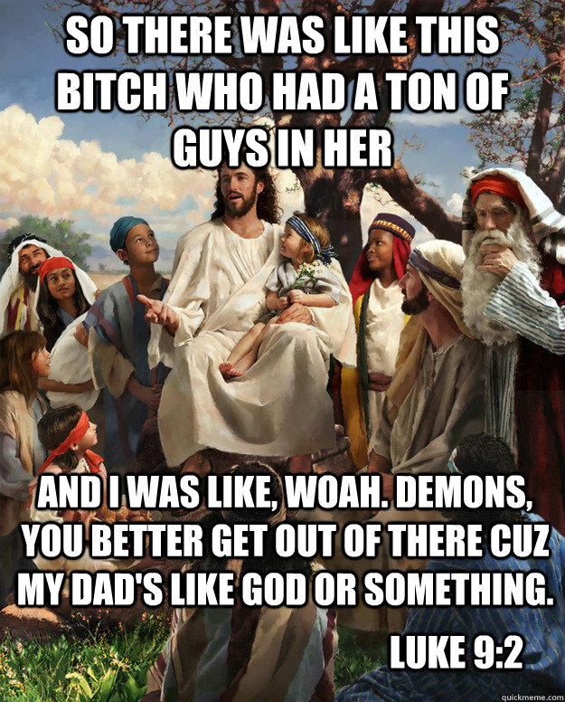 So there was like this bitch who had a ton of guys in her And i was like, woah. Demons, you better get out of there cuz my dad's like God or something. Luke 9:2 - So there was like this bitch who had a ton of guys in her And i was like, woah. Demons, you better get out of there cuz my dad's like God or something. Luke 9:2  Story Time Jesus