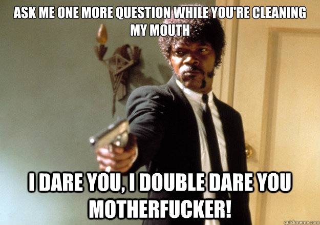 Ask me one more question while you're cleaning my mouth i dare you, i double dare you motherfucker!  Samuel L Jackson