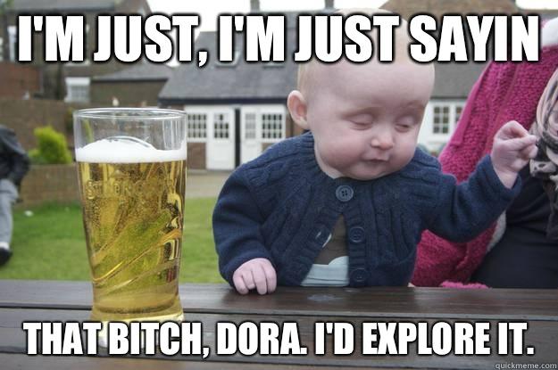 I'm just, i'm just sayin That bitch, Dora. I'd explore it.    