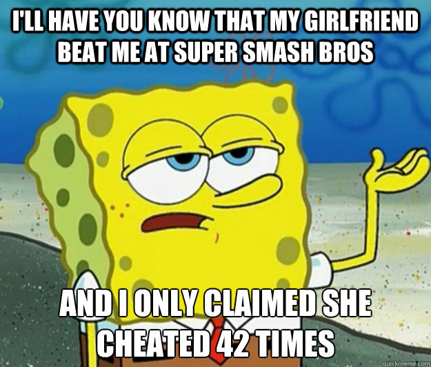 I'll have you know that my girlfriend beat me at Super Smash Bros And i only claimed she cheated 42 times - I'll have you know that my girlfriend beat me at Super Smash Bros And i only claimed she cheated 42 times  Tough Spongebob