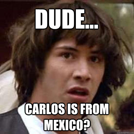 Dude... Carlos is from Mexico?  conspiracy keanu