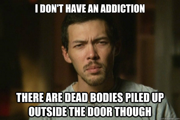 I don't have an addiction There are dead bodies piled up outside the door though  